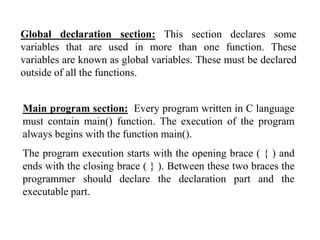 Global declaration section: This section declares some
variables that are used in more than one function. These
variables are known as global variables. These must be declared
outside of all the functions.
Main program section: Every program written in C language
must contain main() function. The execution of the program
always begins with the function main().
The program execution starts with the opening brace ( { ) and
ends with the closing brace ( } ). Between these two braces the
programmer should declare the declaration part and the
executable part.
 