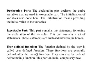 Declaration Part: The declaration part declares the entire
variables that are used in executable part. The initialization of
variables also done here. The initialization means providing
the initial value to the variables
Executable Part: This part contains the statements following
the declaration of the variables. This part contains a set of
statements. These statements are enclosed between the braces.
User-defined function: The function defined by the user is
called user defined function. These functions are generally
defined after the main() function. They can also be defined
before main() function. This portion in not compulsory now.
 