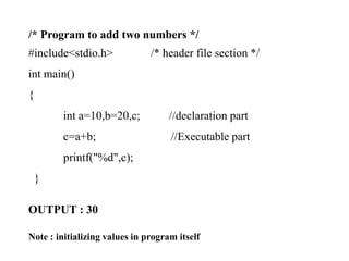 /* Program to add two numbers */
#include<stdio.h> /* header file section */
int main()
{
int a=10,b=20,c; //declaration part
c=a+b; //Executable part
printf("%d",c);
}
OUTPUT : 30
Note : initializing values in program itself
 