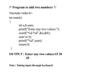 /* Program to add two numbers */
#include<stdio.h>
int main()
{
int a,b,sum;
printf(“Enter any two values:”);
scanf(“%d %d”,&a,&b);
sum=a+b;
printf("%d",sum);
return 0;
}
OUTPUT : Enter any two values:15 30
45
Note : Taking input through keyboard
 