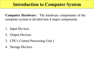 Introduction to Computer System
Computer Hardware : The hardware components of the
computer system is divided into 4 major components
1. Input Devices
2. Output Devices
3. CPU ( Central Processing Unit )
4. Storage Devices
 