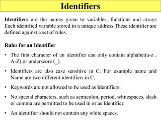 Identifiers
Identifiers are the names given to variables, functions and arrays
Each identified variable stored in a unique address.These identifier are
defined against a set of rules.
Rules for an Identifier
• The first character of an identifier can only contain alphabet(a-z ,
A-Z) or underscore (_).
• Identifiers are also case sensitive in C. For example name and
Name are two different identifiers in C.
• Keywords are not allowed to be used as Identifiers.
• No special characters, such as semicolon, period, whitespaces, slash
or comma are permitted to be used in or as Identifier.
• An identifier should not contain any white spaces.
 