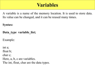 Variables
A variable is a name of the memory location. It is used to store data.
Its value can be changed, and it can be reused many times.
Syntax:
Data_type variable_list;
Example:
int a;
float b;
char c;
Here, a, b, c are variables.
The int, float, char are the data types.
 