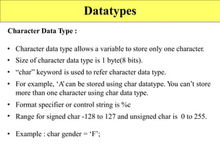 Character Data Type :
•
•
•
•
Character data type allows a variable to store only one character.
Size of character data type is 1 byte(8 bits).
“char” keyword is used to refer character data type.
For example, ‘A
’can be stored using char datatype. Y
ou can’t store
more than one character using char data type.
Format specifier or control string is %c
Range for signed char -128 to 127 and unsigned char is 0 to 255.
•
•
• Example : char gender = ‘F’;
Datatypes
 