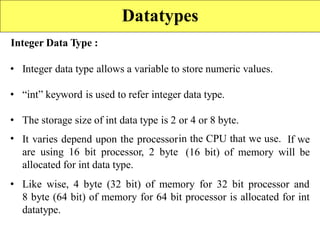 Integer Data Type :
• Integer data type allows a variable to store numeric values.
• “int” keyword is used to refer integer data type.
•
•
The storage size of int data type is 2
It varies depend upon the processor
are using 16 bit processor, 2 byte
allocated for int data type.
or 4 or 8 byte.
in the CPU that we use. If we
(16 bit) of memory will be
• Like wise, 4 byte (32 bit) of memory for 32 bit processor and
8 byte (64 bit) of memory for 64 bit processor is allocated for int
datatype.
Datatypes
 