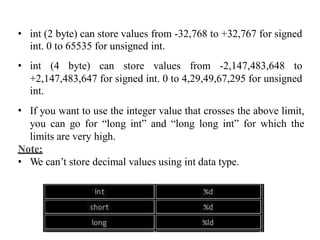 • int (2 byte) can store values
int. 0 to 65535 for unsigned
from -32,768 to +32,767 for signed
int.
• int (4 byte) can store values from -2,147,483,648 to
+2,147,483,647 for signed int. 0 to 4,29,49,67,295 for unsigned
int.
If you want to use the integer value that crosses the above limit,
you can go for “long int” and “long long int” for which the
limits are very high.
•
Note:
• We can’t store decimal values using int data type.
 