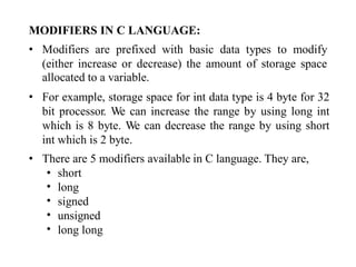 MODIFIERS IN C LANGUAGE:
• Modifiers are prefixed with basic data types to modify
(either increase or decrease) the amount of storage space
allocated to a variable.
For example, storage space for int data type is 4 byte for 32
bit processor. We can increase the range by using long int
which is 8 byte. We can decrease the range by using short
int which is 2 byte.
•
• There are 5 modifiers available in C language. They are,
•
•
•
•
•
short
long
signed
unsigned
long long
 