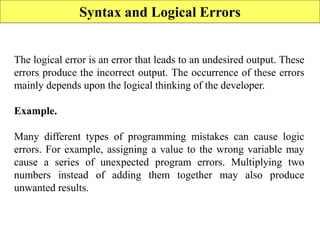 Syntax and Logical Errors
The logical error is an error that leads to an undesired output. These
errors produce the incorrect output. The occurrence of these errors
mainly depends upon the logical thinking of the developer.
Example.
Many different types of programming mistakes can cause logic
errors. For example, assigning a value to the wrong variable may
cause a series of unexpected program errors. Multiplying two
numbers instead of adding them together may also produce
unwanted results.
 
