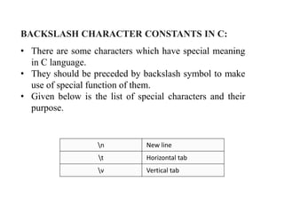 BACKSLASH CHARACTER CONSTANTS IN C:
• There are some characters which have special meaning
in C language.
• They should be preceded by backslash symbol to make
use of special function of them.
• Given below is the list of special characters and their
purpose.
n New line
t Horizontal tab
v Vertical tab
 