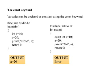 Variables can be declared as constant using the const keyword
#include <stdio.h>
int main()
{
int a=10;
a=20;
printf("a=%d", a);
return 0;
}
#include <stdio.h>
int main()
{
const int a=10;
a=20;
printf("%d", a);
return 0;
}
The const keyword
OUTPUT
a=20
OUTPUT
Error
 