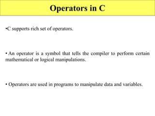 66
Operators in C
•C supports rich set of operators.
• An operator is a symbol that tells the compiler to perform certain
mathematical or logical manipulations.
• Operators are used in programs to manipulate data and variables.
 