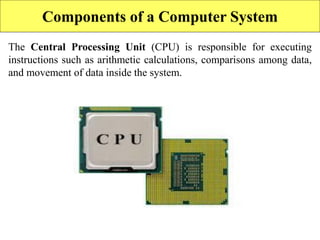 Components of a Computer System
The Central Processing Unit (CPU) is responsible for executing
instructions such as arithmetic calculations, comparisons among data,
and movement of data inside the system.
 