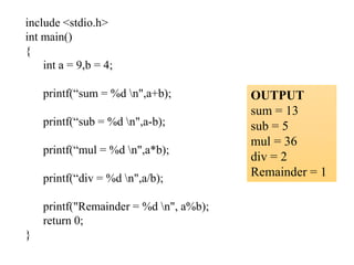 include <stdio.h>
int main()
{
int a = 9,b = 4;
printf(“sum = %d n",a+b);
printf(“sub = %d n",a-b);
printf(“mul = %d n",a*b);
printf(“div = %d n",a/b);
printf("Remainder = %d n", a%b);
return 0;
}
OUTPUT
sum = 13
sub = 5
mul = 36
div = 2
Remainder = 1
 