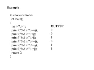 74
OUTPUT
0
0
1
0
1
1
Example
#include<stdio.h>
int main()
{
int i=7,j=1;
printf(“%d n”,i==j);
printf(“%d n”,i<j);
printf(“%d n”,i>j);
printf(“%d n”,i<=j);
printf(“%d n”,i>=j);
printf(“%d n”,i!=j);
return 0;
}
 