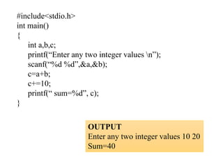 #include<stdio.h>
int main()
{
int a,b,c;
printf(“Enter any two integer values n”);
scanf(“%d %d”,&a,&b);
c=a+b;
c+=10;
printf(“ sum=%d”, c);
}
OUTPUT
Enter any two integer values 10 20
Sum=40
 