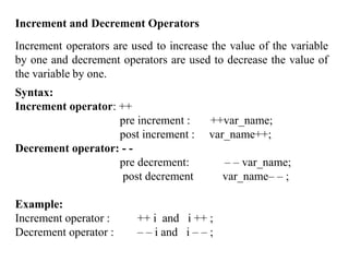 81
Increment and Decrement Operators
Increment operators are used to increase the value of the variable
by one and decrement operators are used to decrease the value of
the variable by one.
Syntax:
Increment operator: ++
pre increment : ++var_name;
post increment : var_name++;
Decrement operator: - -
pre decrement: – – var_name;
post decrement var_name– – ;
Example:
Increment operator : ++ i and i ++ ;
Decrement operator : – – i and i – – ;
 