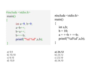#include <stdio.h>
main()
{
int a=9, b=9;
a=b++;
b=a++;
b=++b;
printf("%d %d",a,b);
}
a) 9,9
b) 10,10
c) 9,10
d) 10,9
#include <stdio.h>
main()
{
int a,b;
b = 10;
a = ++b + ++b;
printf("%d%d",a,b);
}
a) 24,12
b) 23,12
c) 23,10
d) 24,10
 