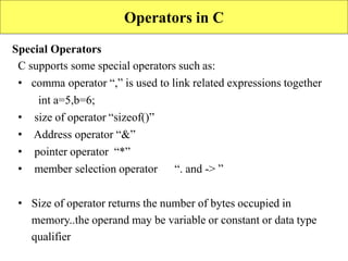 92
Operators in C
Special Operators
C supports some special operators such as:
• comma operator “,” is used to link related expressions together
int a=5,b=6;
• size of operator “sizeof()”
• Address operator “&”
• pointer operator “*”
• member selection operator “. and -> ”
• Size of operator returns the number of bytes occupied in
memory..the operand may be variable or constant or data type
qualifier
 
