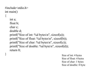 #include<stdio.h>
int main()
{
int a;
float b;
char c;
double d;
printf("Size of int: %d bytesn", sizeof(a));
printf("Size of float: %d bytesn", sizeof(b));
printf("Size of char: %d bytesn", sizeof(c));
printf("Size of double: %d byten", sizeof(d));
return 0;
} Size of int: 4 bytes
Size of float: 4 bytes
Size of char: 1 bytes
Size of double: 8 byte
 