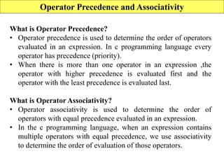 95
Operator Precedence and Associativity
What is Operator Precedence?
• Operator precedence is used to determine the order of operators
evaluated in an expression. In c programming language every
operator has precedence (priority).
• When there is more than one operator in an expression ,the
operator with higher precedence is evaluated first and the
operator with the least precedence is evaluated last.
What is Operator Associativity?
• Operator associativity is used to determine the order of
operators with equal precedence evaluated in an expression.
• In the c programming language, when an expression contains
multiple operators with equal precedence, we use associativity
to determine the order of evaluation of those operators.
 