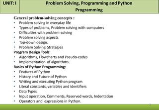General problem-solving concepts :
• Problem solving in everyday life
• Types of problems, Problem solving with computers
• Difficulties with problem solving
• Problem solving aspects
• Top-down design.
• Problem Solving Strategies
Program Design Tools:
• Algorithms, Flowcharts and Pseudo-codes
• Implementation of algorithms.
Basics of Python Programming:
• Features of Python
• History and Future of Python
• Writing and executing Python program
• Literal constants, variables and identifiers
• Data Types
• Input operation, Comments, Reserved words, Indentation
• Operators and expressions in Python.
UNIT: I Problem Solving, Programming and Python
Programming
1
 