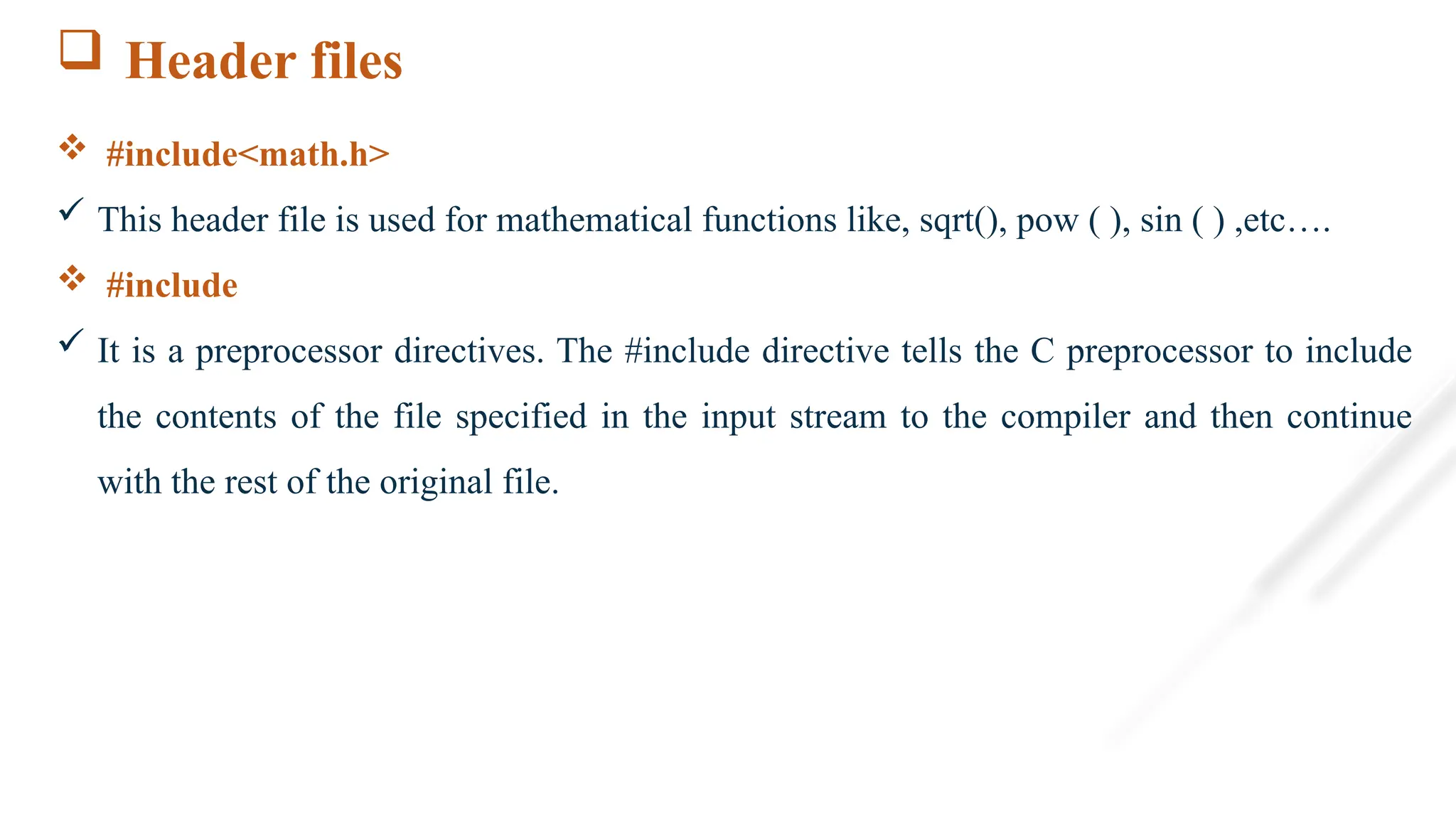  Header files
 #include<math.h>
 This header file is used for mathematical functions like, sqrt(), pow ( ), sin ( ) ,etc….
 #include
 It is a preprocessor directives. The #include directive tells the C preprocessor to include
the contents of the file specified in the input stream to the compiler and then continue
with the rest of the original file.
 