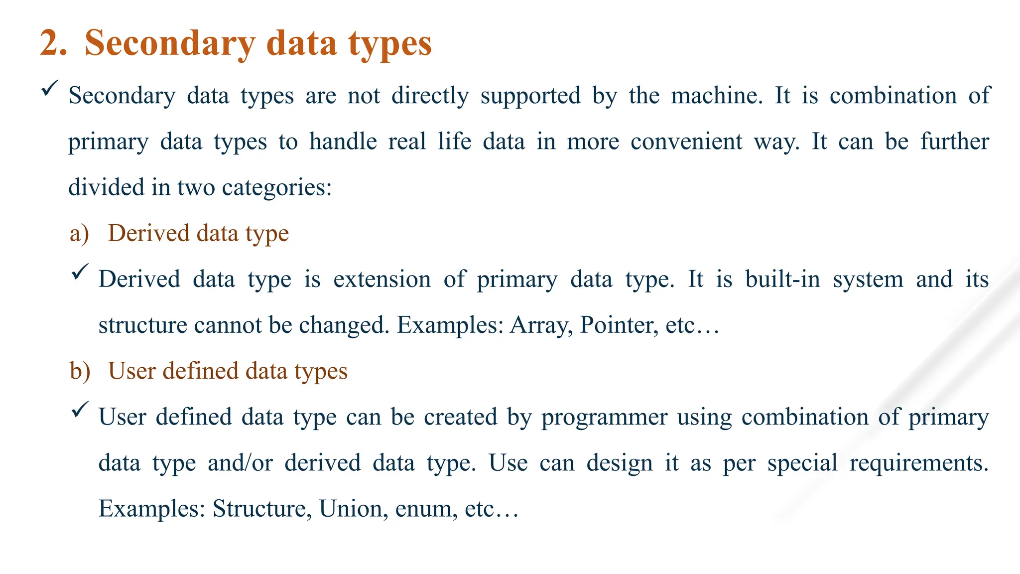 2. Secondary data types
 Secondary data types are not directly supported by the machine. It is combination of
primary data types to handle real life data in more convenient way. It can be further
divided in two categories:
a) Derived data type
 Derived data type is extension of primary data type. It is built-in system and its
structure cannot be changed. Examples: Array, Pointer, etc…
b) User defined data types
 User defined data type can be created by programmer using combination of primary
data type and/or derived data type. Use can design it as per special requirements.
Examples: Structure, Union, enum, etc…
 