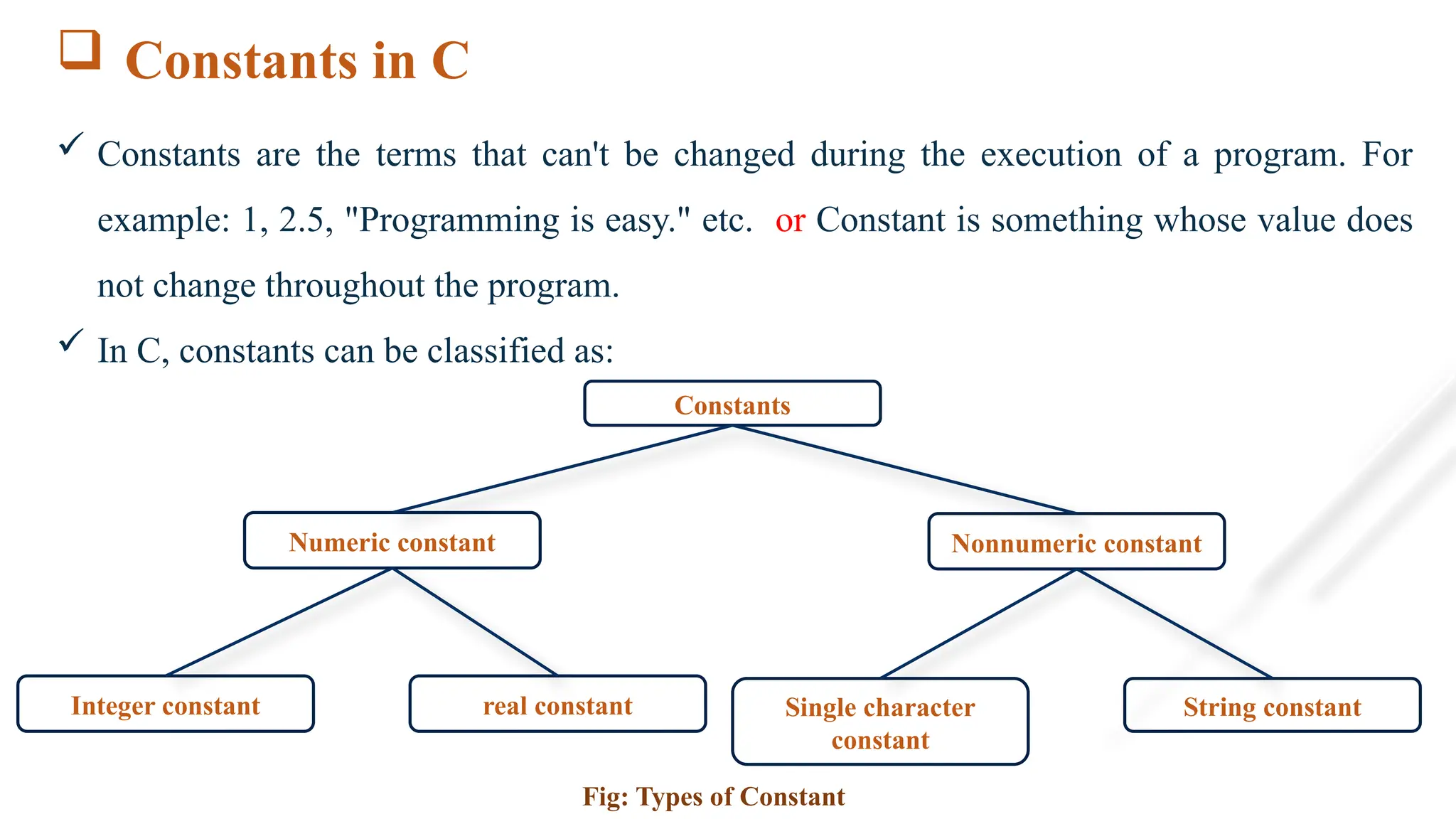 Constants in C
 Constants are the terms that can't be changed during the execution of a program. For
example: 1, 2.5, "Programming is easy." etc. or Constant is something whose value does
not change throughout the program.
 In C, constants can be classified as:
Constants
Numeric constant Nonnumeric constant
Single character
constant
String constant
Fig: Types of Constant
Integer constant real constant
 