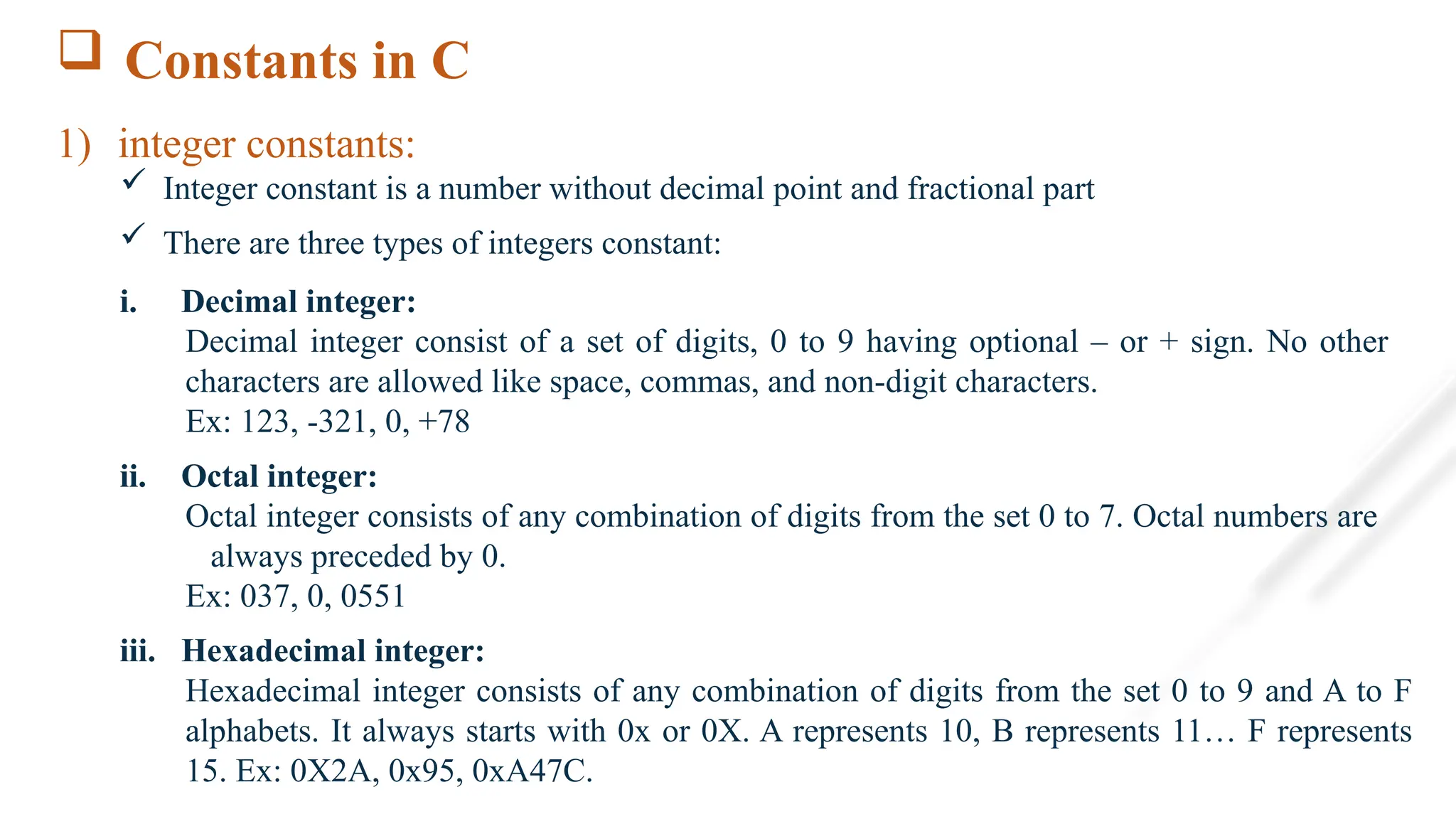  Constants in C
1) integer constants:
 Integer constant is a number without decimal point and fractional part
 There are three types of integers constant:
i. Decimal integer:
Decimal integer consist of a set of digits, 0 to 9 having optional – or + sign. No other
characters are allowed like space, commas, and non-digit characters.
Ex: 123, -321, 0, +78
ii. Octal integer:
Octal integer consists of any combination of digits from the set 0 to 7. Octal numbers are
always preceded by 0.
Ex: 037, 0, 0551
iii. Hexadecimal integer:
Hexadecimal integer consists of any combination of digits from the set 0 to 9 and A to F
alphabets. It always starts with 0x or 0X. A represents 10, B represents 11… F represents
15. Ex: 0X2A, 0x95, 0xA47C.
 