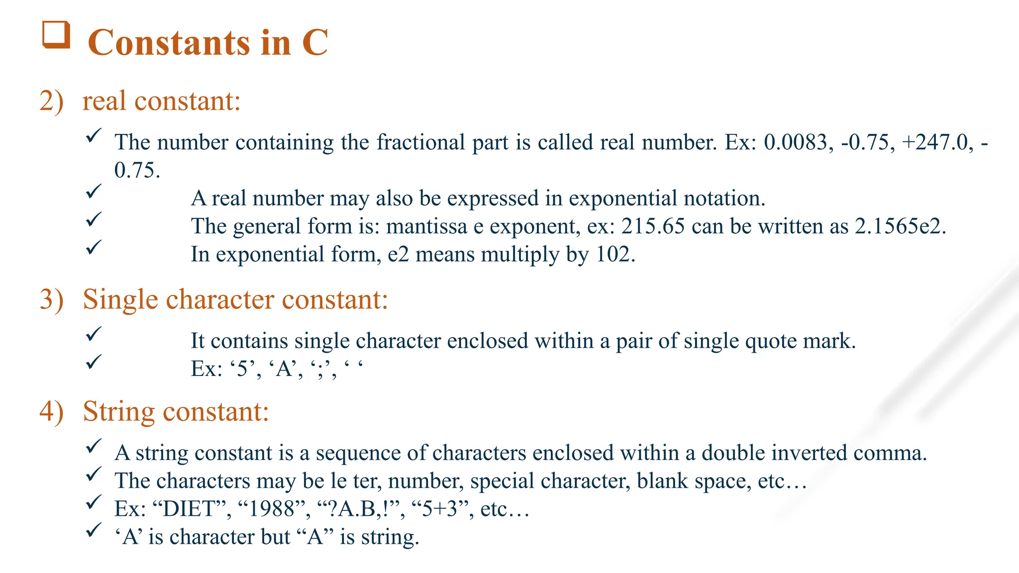 Constants in C
2) real constant:
 The number containing the fractional part is called real number. Ex: 0.0083, -0.75, +247.0, -
0.75.
 A real number may also be expressed in exponential notation.
 The general form is: mantissa e exponent, ex: 215.65 can be written as 2.1565e2.
 In exponential form, e2 means multiply by 102.
3) Single character constant:
 It contains single character enclosed within a pair of single quote mark.
 Ex: ‘5’, ‘A’, ‘;’, ‘ ‘
4) String constant:
 A string constant is a sequence of characters enclosed within a double inverted comma.
 The characters may be le ter, number, special character, blank space, etc…
 Ex: “DIET”, “1988”, “?A.B,!”, “5+3”, etc…
 ‘A’ is character but “A” is string.
 