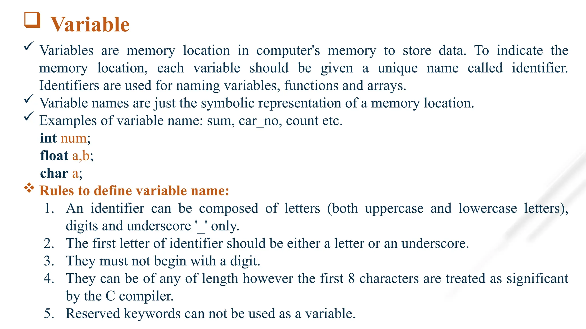  Variable
 Variables are memory location in computer's memory to store data. To indicate the
memory location, each variable should be given a unique name called identifier.
Identifiers are used for naming variables, functions and arrays.
 Variable names are just the symbolic representation of a memory location.
 Examples of variable name: sum, car_no, count etc.
int num;
float a,b;
char a;
 Rules to define variable name:
1. An identifier can be composed of letters (both uppercase and lowercase letters),
digits and underscore '_' only.
2. The first letter of identifier should be either a letter or an underscore.
3. They must not begin with a digit.
4. They can be of any of length however the first 8 characters are treated as significant
by the C compiler.
5. Reserved keywords can not be used as a variable.
 