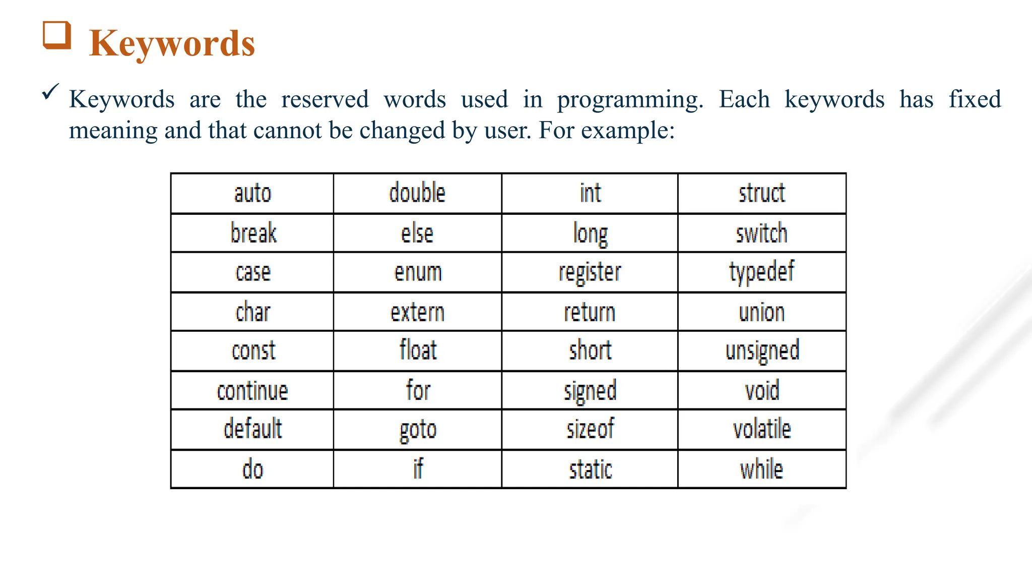  Keywords
 Keywords are the reserved words used in programming. Each keywords has fixed
meaning and that cannot be changed by user. For example:
 