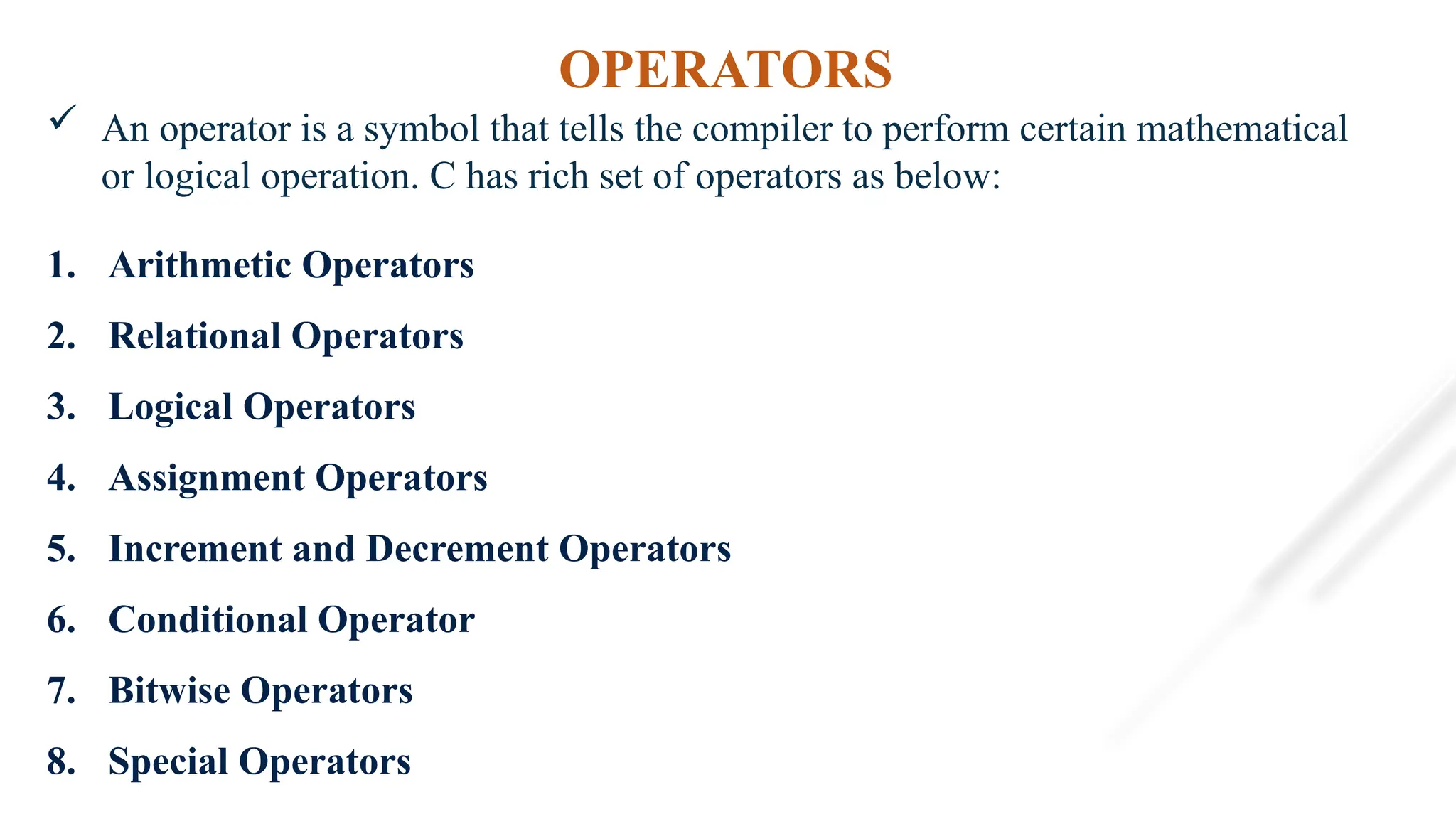 OPERATORS
 An operator is a symbol that tells the compiler to perform certain mathematical
or logical operation. C has rich set of operators as below:
1. Arithmetic Operators
2. Relational Operators
3. Logical Operators
4. Assignment Operators
5. Increment and Decrement Operators
6. Conditional Operator
7. Bitwise Operators
8. Special Operators
 