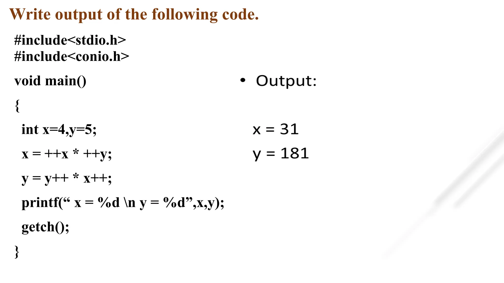 Write output of the following code.
#include<stdio.h>
#include<conio.h>
void main()
{
int x=4,y=5;
x = ++x * ++y;
y = y++ * x++;
printf(“ x = %d n y = %d”,x,y);
getch();
}
 