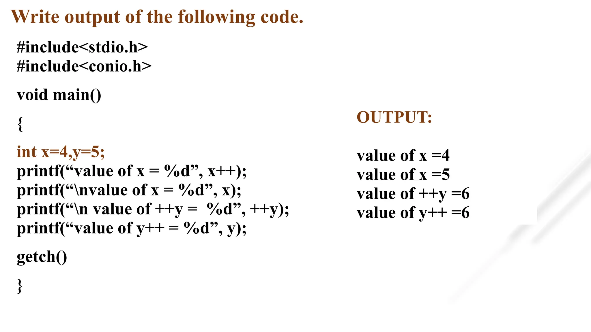 Write output of the following code.
#include<stdio.h>
#include<conio.h>
void main()
{
int x=4,y=5;
printf(“value of x = %d”, x++);
printf(“nvalue of x = %d”, x);
printf(“n value of ++y = %d”, ++y);
printf(“value of y++ = %d”, y);
getch()
}
OUTPUT:
value of x =4
value of x =5
value of ++y =6
value of y++ =6
 