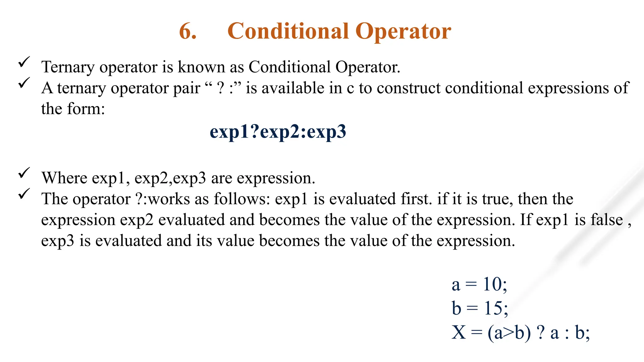 6. Conditional Operator
 Ternary operator is known as Conditional Operator.
 A ternary operator pair “ ? :” is available in c to construct conditional expressions of
the form:
exp1?exp2:exp3
 Where exp1, exp2,exp3 are expression.
 The operator ?:works as follows: exp1 is evaluated first. if it is true, then the
expression exp2 evaluated and becomes the value of the expression. If exp1 is false ,
exp3 is evaluated and its value becomes the value of the expression.
a = 10;
b = 15;
X = (a>b) ? a : b;
 