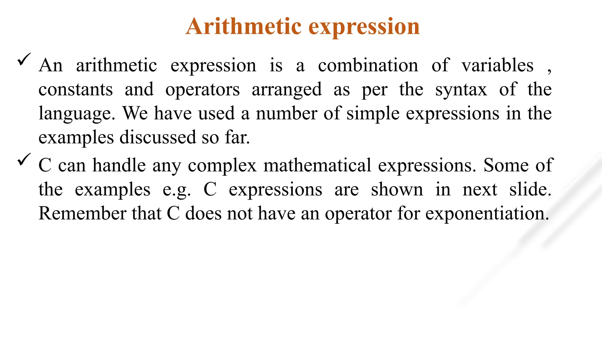 Arithmetic expression
 An arithmetic expression is a combination of variables ,
constants and operators arranged as per the syntax of the
language. We have used a number of simple expressions in the
examples discussed so far.
 C can handle any complex mathematical expressions. Some of
the examples e.g. C expressions are shown in next slide.
Remember that C does not have an operator for exponentiation.
 