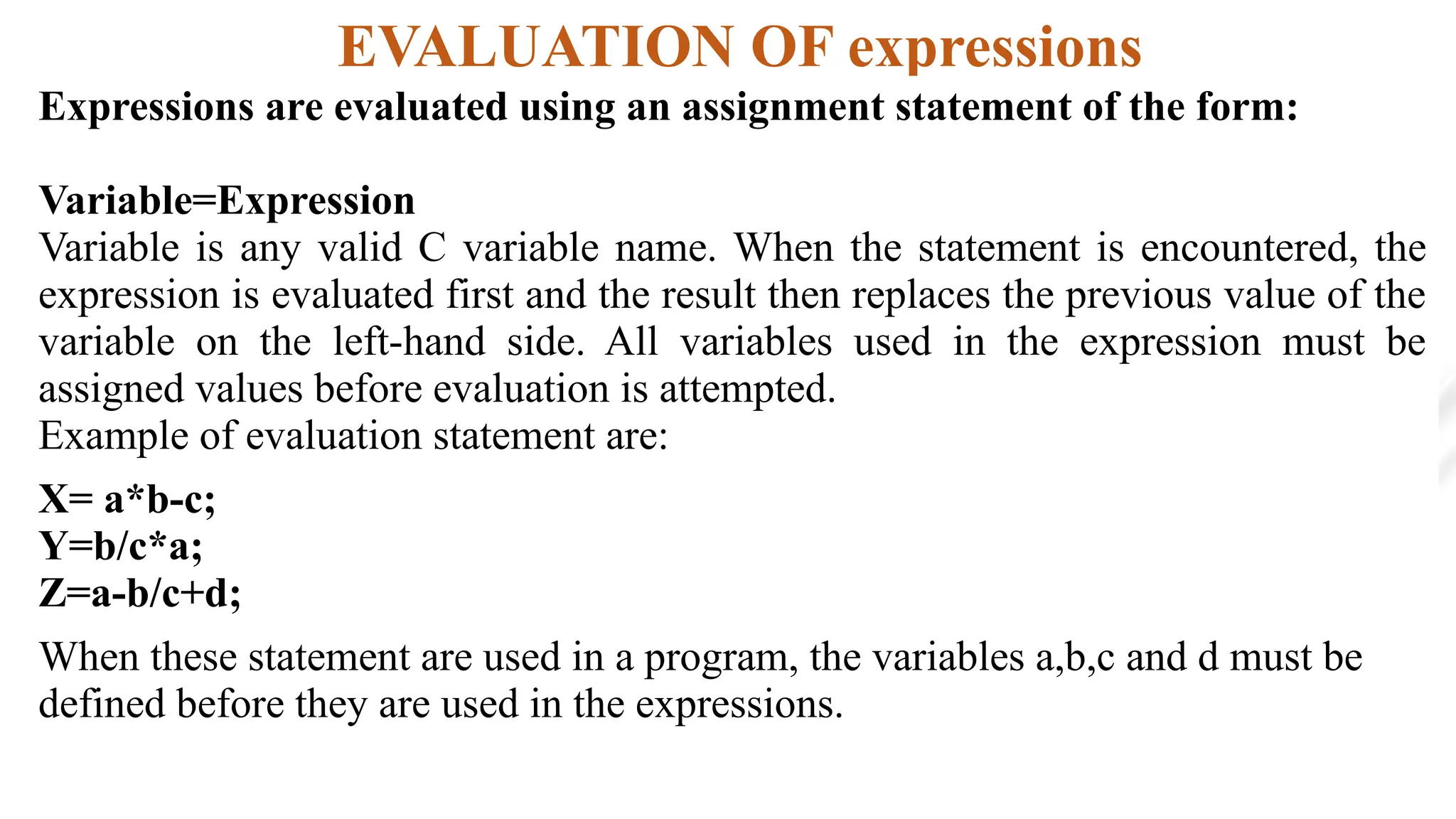 EVALUATION OF expressions
Expressions are evaluated using an assignment statement of the form:
Variable=Expression
Variable is any valid C variable name. When the statement is encountered, the
expression is evaluated first and the result then replaces the previous value of the
variable on the left-hand side. All variables used in the expression must be
assigned values before evaluation is attempted.
Example of evaluation statement are:
X= a*b-c;
Y=b/c*a;
Z=a-b/c+d;
When these statement are used in a program, the variables a,b,c and d must be
defined before they are used in the expressions.
 