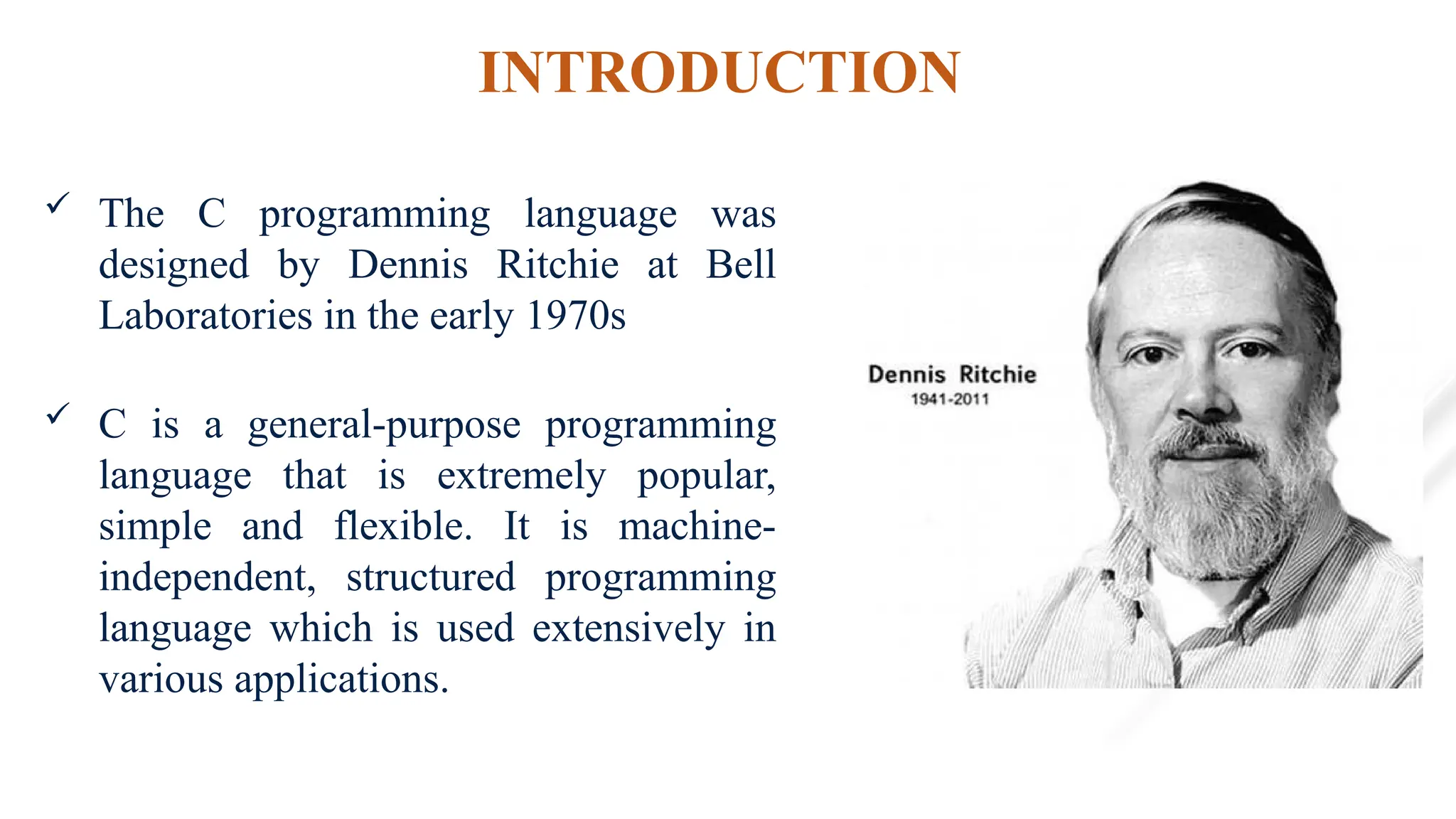 INTRODUCTION
 The C programming language was
designed by Dennis Ritchie at Bell
Laboratories in the early 1970s
 C is a general-purpose programming
language that is extremely popular,
simple and flexible. It is machine-
independent, structured programming
language which is used extensively in
various applications.
 