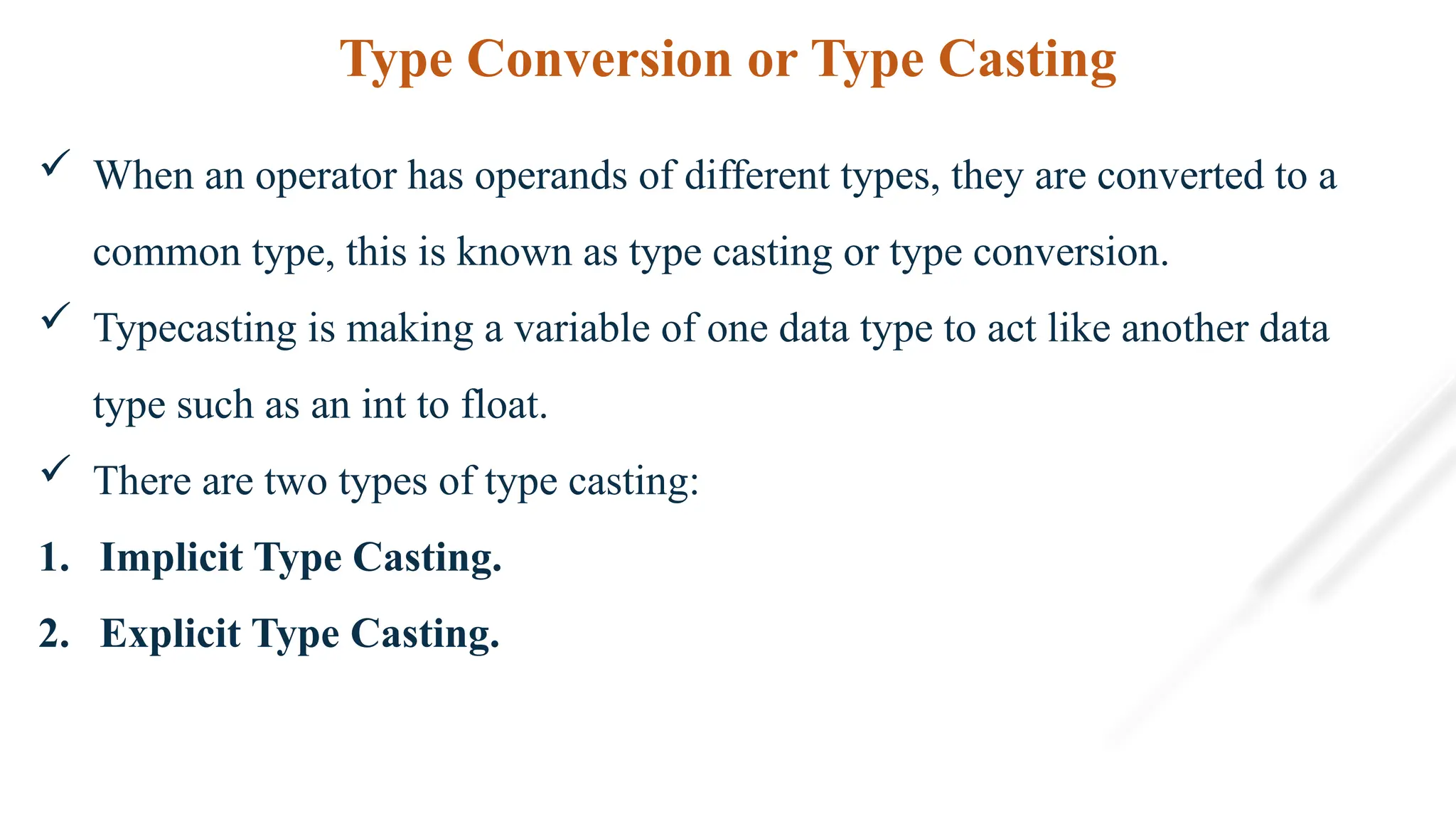 Type Conversion or Type Casting
 When an operator has operands of different types, they are converted to a
common type, this is known as type casting or type conversion.
 Typecasting is making a variable of one data type to act like another data
type such as an int to float.
 There are two types of type casting:
1. Implicit Type Casting.
2. Explicit Type Casting.
 