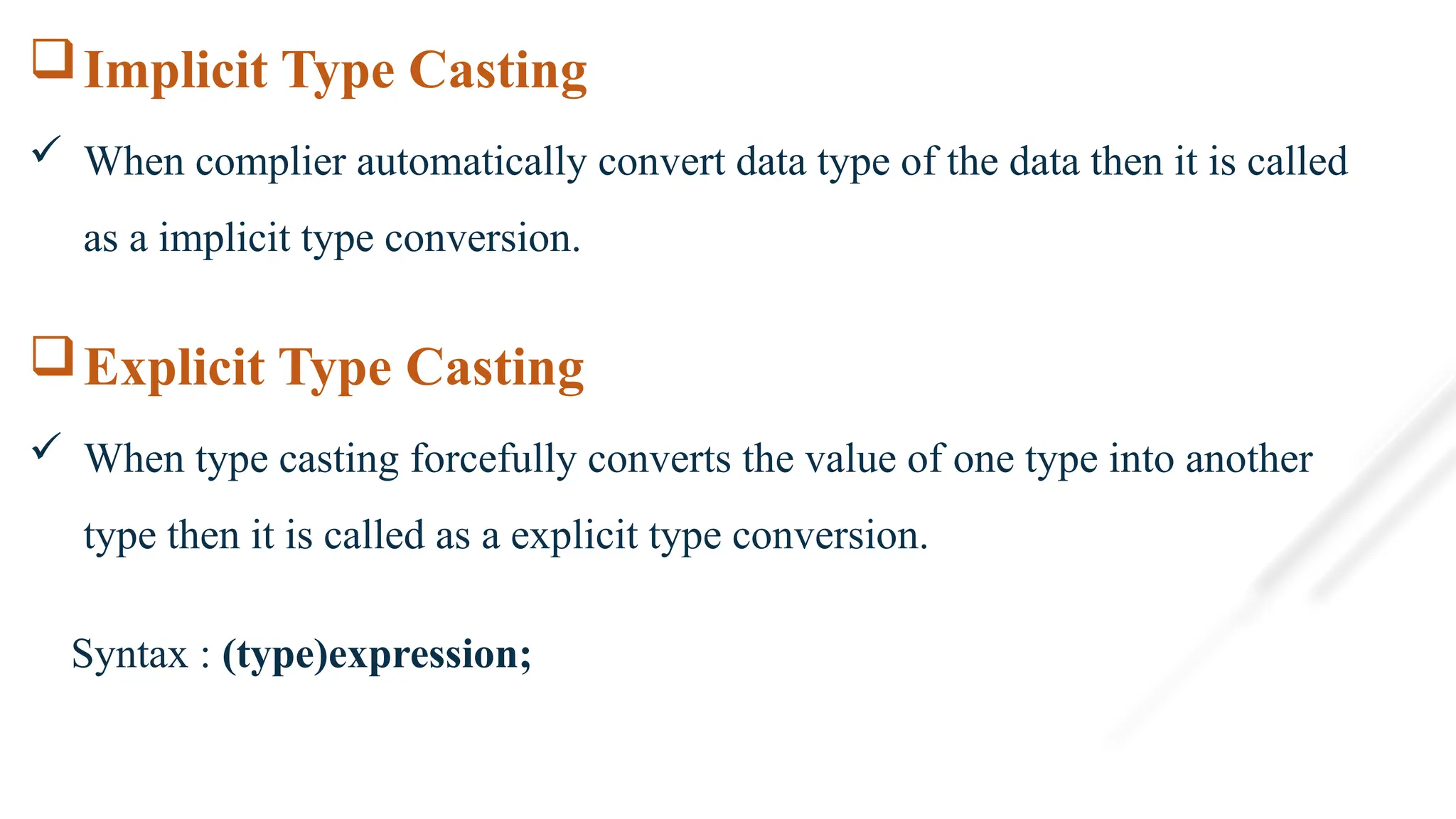 Implicit Type Casting
 When complier automatically convert data type of the data then it is called
as a implicit type conversion.
Explicit Type Casting
 When type casting forcefully converts the value of one type into another
type then it is called as a explicit type conversion.
Syntax : (type)expression;
 