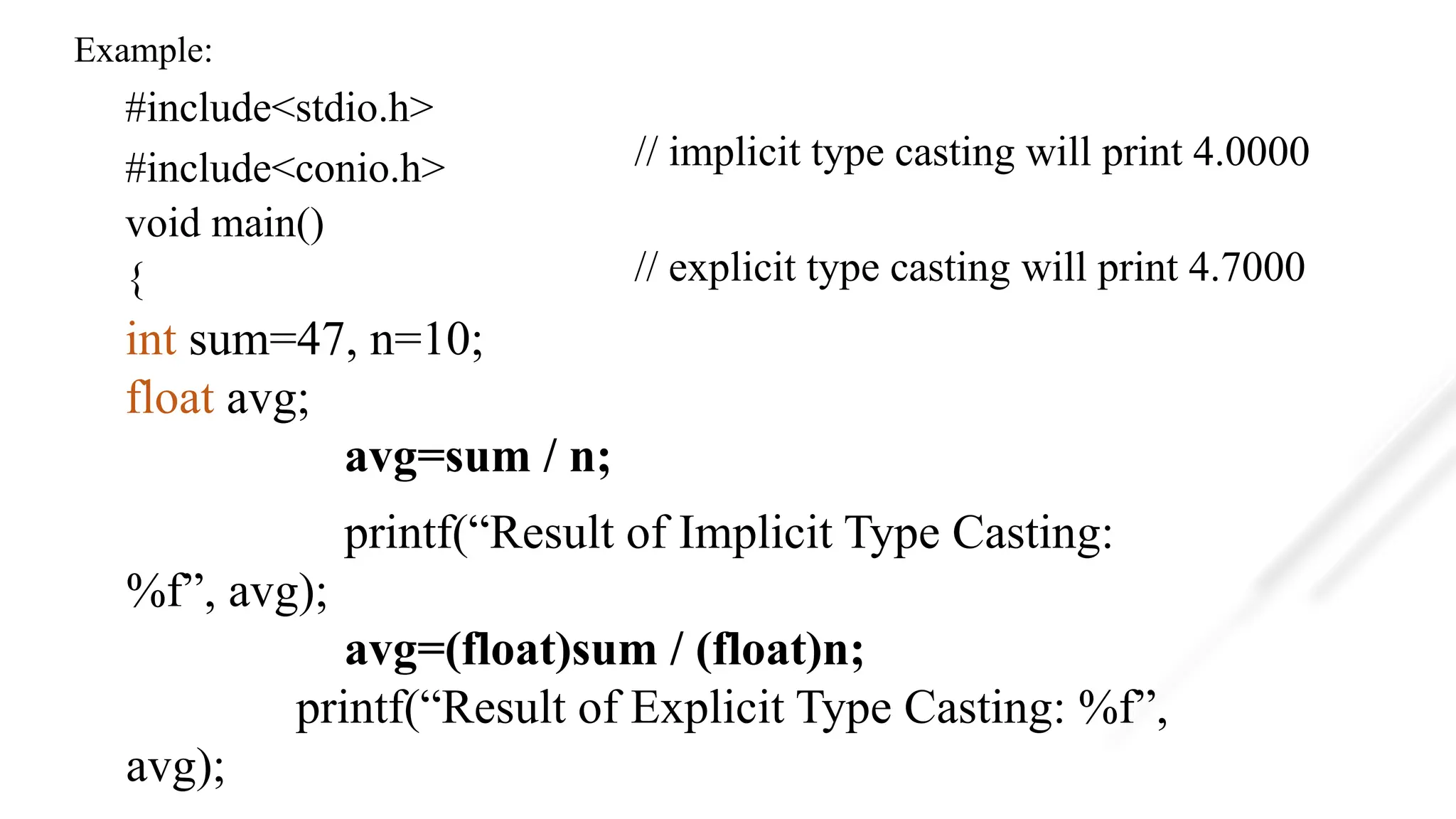 Example:
#include<stdio.h>
#include<conio.h>
void main()
{
int sum=47, n=10;
float avg;
avg=sum / n;
printf(“Result of Implicit Type Casting:
%f”, avg);
avg=(float)sum / (float)n;
printf(“Result of Explicit Type Casting: %f”,
avg);
// implicit type casting will print 4.0000
// explicit type casting will print 4.7000
 