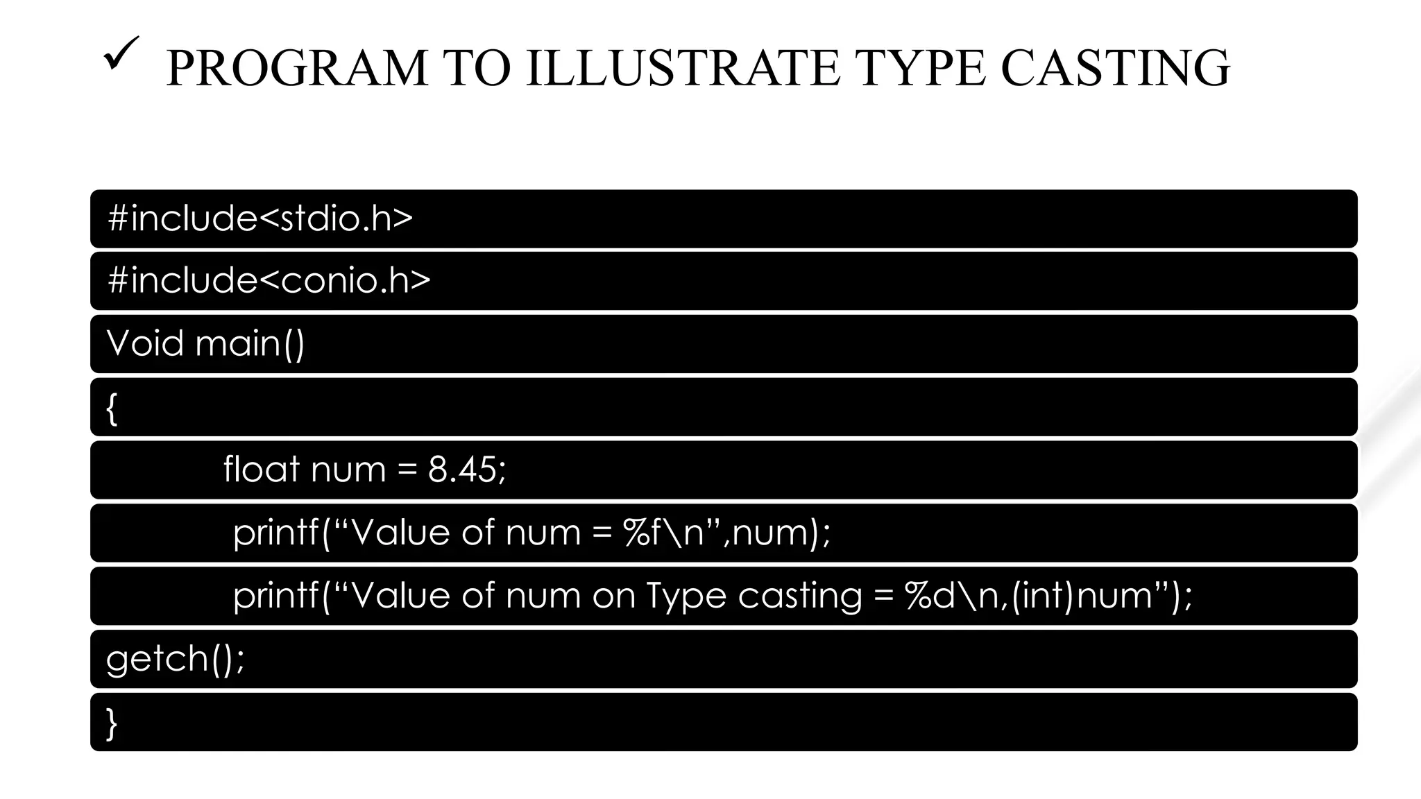  PROGRAM TO ILLUSTRATE TYPE CASTING
#include<stdio.h>
#include<conio.h>
Void main()
{
float num = 8.45;
printf(“Value of num = %fn”,num);
printf(“Value of num on Type casting = %dn,(int)num”);
getch();
}
 