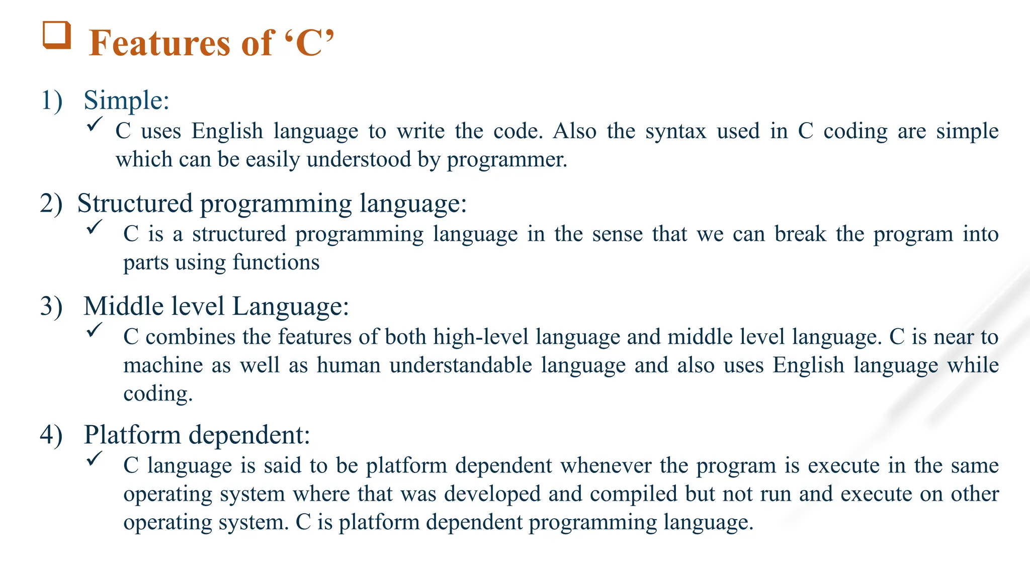  Features of ‘C’
1) Simple:
 C uses English language to write the code. Also the syntax used in C coding are simple
which can be easily understood by programmer.
2) Structured programming language:
 C is a structured programming language in the sense that we can break the program into
parts using functions
3) Middle level Language:
 C combines the features of both high-level language and middle level language. C is near to
machine as well as human understandable language and also uses English language while
coding.
4) Platform dependent:
 C language is said to be platform dependent whenever the program is execute in the same
operating system where that was developed and compiled but not run and execute on other
operating system. C is platform dependent programming language.
 