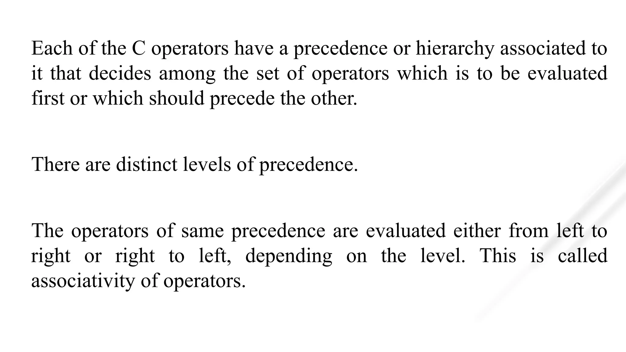 Each of the C operators have a precedence or hierarchy associated to
it that decides among the set of operators which is to be evaluated
first or which should precede the other.
There are distinct levels of precedence.
The operators of same precedence are evaluated either from left to
right or right to left, depending on the level. This is called
associativity of operators.
 