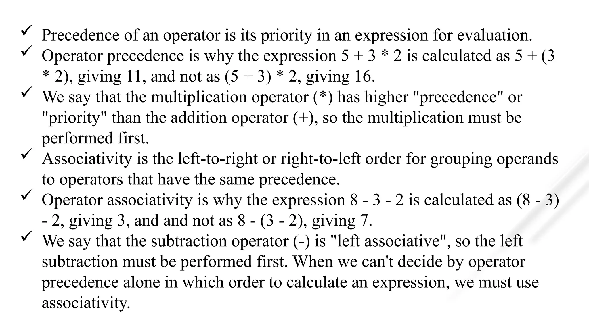  Precedence of an operator is its priority in an expression for evaluation.
 Operator precedence is why the expression 5 + 3 * 2 is calculated as 5 + (3
* 2), giving 11, and not as (5 + 3) * 2, giving 16.
 We say that the multiplication operator (*) has higher "precedence" or
"priority" than the addition operator (+), so the multiplication must be
performed first.
 Associativity is the left-to-right or right-to-left order for grouping operands
to operators that have the same precedence.
 Operator associativity is why the expression 8 - 3 - 2 is calculated as (8 - 3)
- 2, giving 3, and and not as 8 - (3 - 2), giving 7.
 We say that the subtraction operator (-) is "left associative", so the left
subtraction must be performed first. When we can't decide by operator
precedence alone in which order to calculate an expression, we must use
associativity.
 