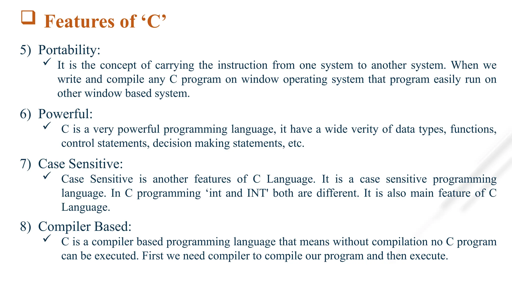  Features of ‘C’
5) Portability:
 It is the concept of carrying the instruction from one system to another system. When we
write and compile any C program on window operating system that program easily run on
other window based system.
6) Powerful:
 C is a very powerful programming language, it have a wide verity of data types, functions,
control statements, decision making statements, etc.
7) Case Sensitive:
 Case Sensitive is another features of C Language. It is a case sensitive programming
language. In C programming ‘int and INT' both are different. It is also main feature of C
Language.
8) Compiler Based:
 C is a compiler based programming language that means without compilation no C program
can be executed. First we need compiler to compile our program and then execute.
 