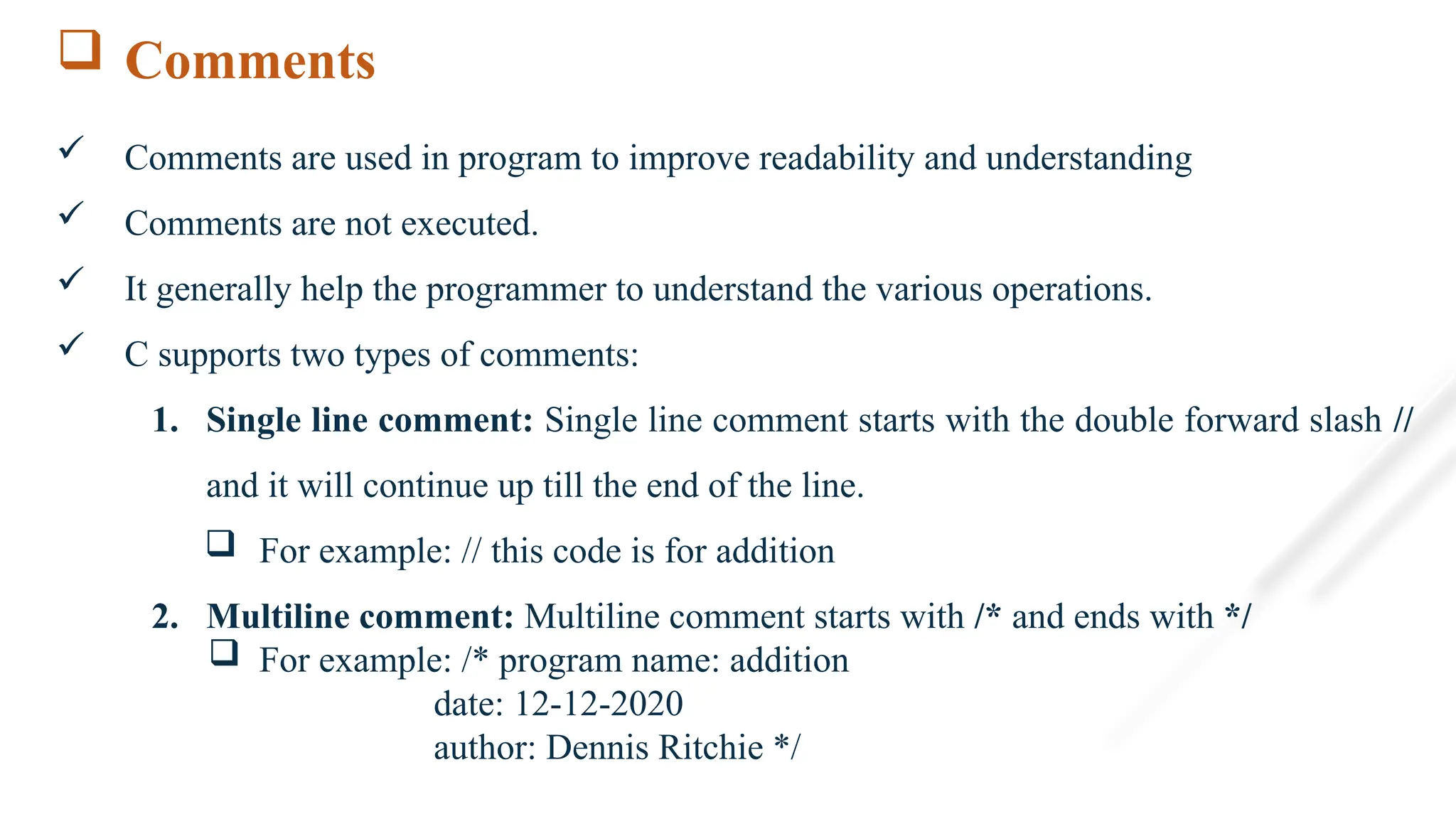  Comments
 Comments are used in program to improve readability and understanding
 Comments are not executed.
 It generally help the programmer to understand the various operations.
 C supports two types of comments:
1. Single line comment: Single line comment starts with the double forward slash //
and it will continue up till the end of the line.
 For example: // this code is for addition
2. Multiline comment: Multiline comment starts with /* and ends with */
 For example: /* program name: addition
date: 12-12-2020
author: Dennis Ritchie */
 