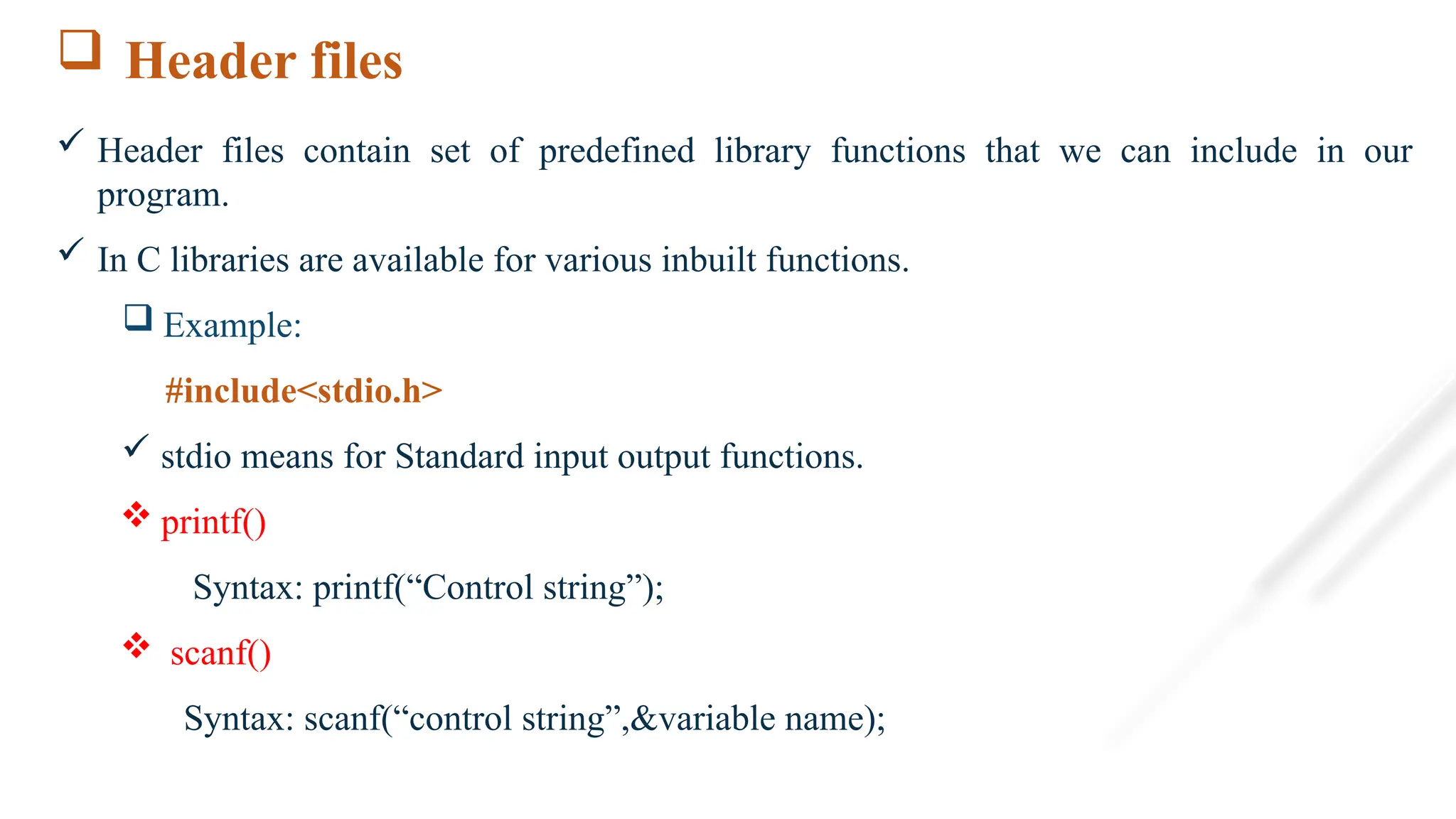  Header files
 Header files contain set of predefined library functions that we can include in our
program.
 In C libraries are available for various inbuilt functions.
 Example:
#include<stdio.h>
 stdio means for Standard input output functions.
 printf()
Syntax: printf(“Control string”);
 scanf()
Syntax: scanf(“control string”,&variable name);
 