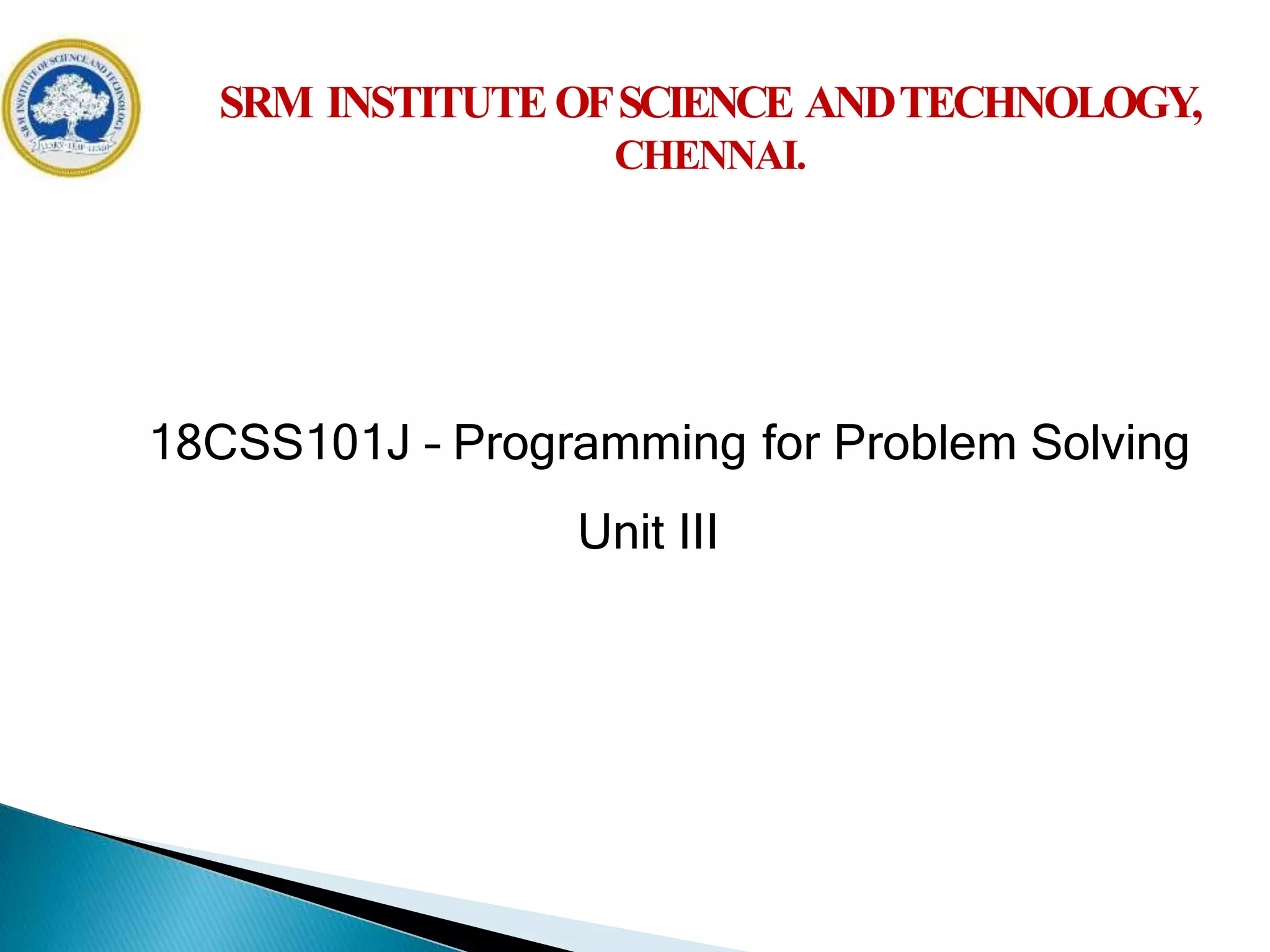 18CSS101J – Programming for Problem Solving
Unit III
SRM INSTITUTEOFSCIENCE ANDTECHNOLOGY,
CHENNAI.
18CSS101J – Programming for Problem Solving
Unit III
 